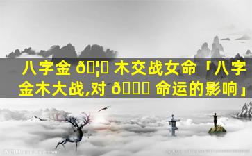 八字金 🦈 木交战女命「八字金木大战,对 🐒 命运的影响」